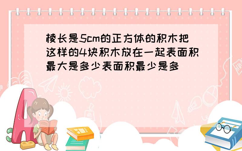 棱长是5cm的正方体的积木把这样的4块积木放在一起表面积最大是多少表面积最少是多