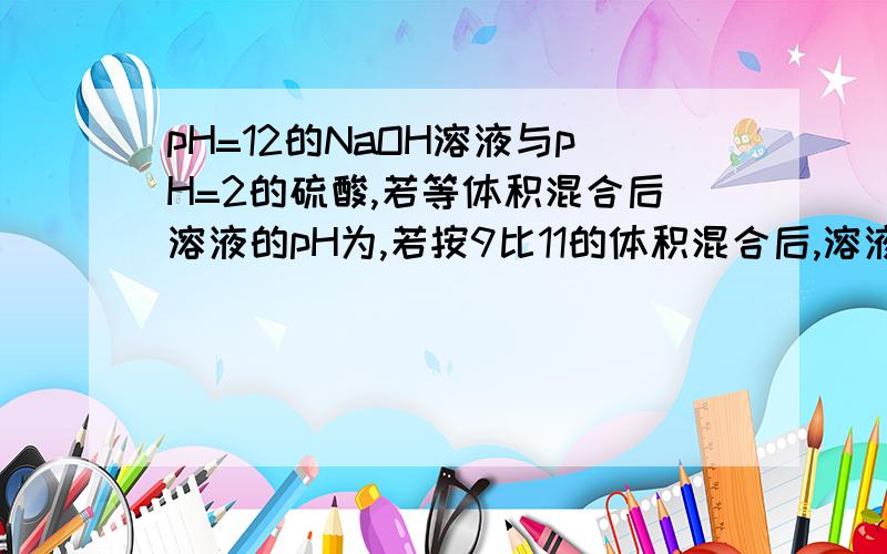 pH=12的NaOH溶液与pH=2的硫酸,若等体积混合后溶液的pH为,若按9比11的体积混合后,溶液的pH为多少,若按11比9的体积混合后,溶液的pH为多少