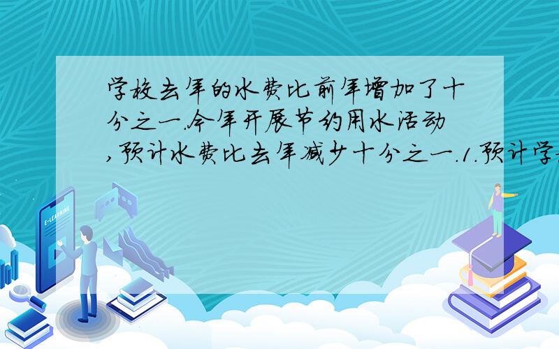 学校去年的水费比前年增加了十分之一.今年开展节约用水活动,预计水费比去年减少十分之一.1.预计学校去年的水费比前年增加了十分之一.今年开展节约用水活动,预计水费比去年减少十分之