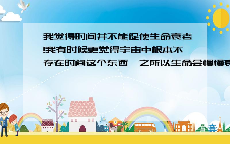 我觉得时间并不能促使生命衰老!我有时候更觉得宇宙中根本不存在时间这个东西,之所以生命会慢慢衰老是因为生命本身的原因,跟时间挨不上