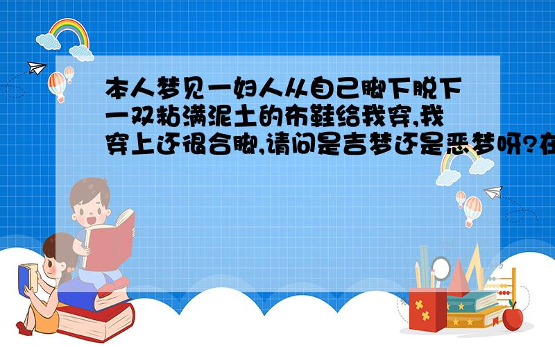 本人梦见一妇人从自己脚下脱下一双粘满泥土的布鞋给我穿,我穿上还很合脚,请问是吉梦还是恶梦呀?在这妇人脱布鞋给我穿的时候,旁边还有两妇人给新皮鞋我,但我没要