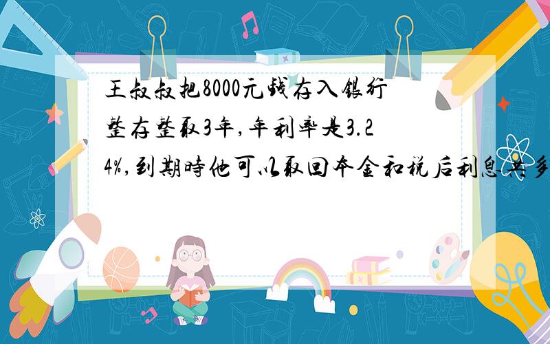 王叔叔把8000元钱存入银行整存整取3年,年利率是3.24%,到期时他可以取回本金和税后利息共多少元?税率5%