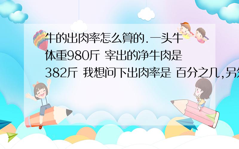 牛的出肉率怎么算的.一头牛 体重980斤 宰出的净牛肉是382斤 我想问下出肉率是 百分之几,另外怎么算出来的,最近要去买品种牛 西门塔尔牛 品种牛的 出肉率 大概在多少,要行家回答.我刚这行