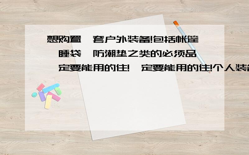 想购置一套户外装备!包括帐篷、睡袋、防潮垫之类的必须品,一定要能用的住!一定要能用的住!个人装备俩身（衣服裤子鞋速干衣）