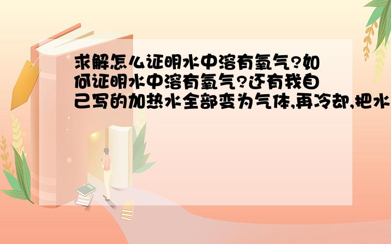 求解怎么证明水中溶有氧气?如何证明水中溶有氧气?还有我自己写的加热水全部变为气体,再冷却,把水蒸气重变回水,将带火星的木条伸入,检验有没有氧气对不对