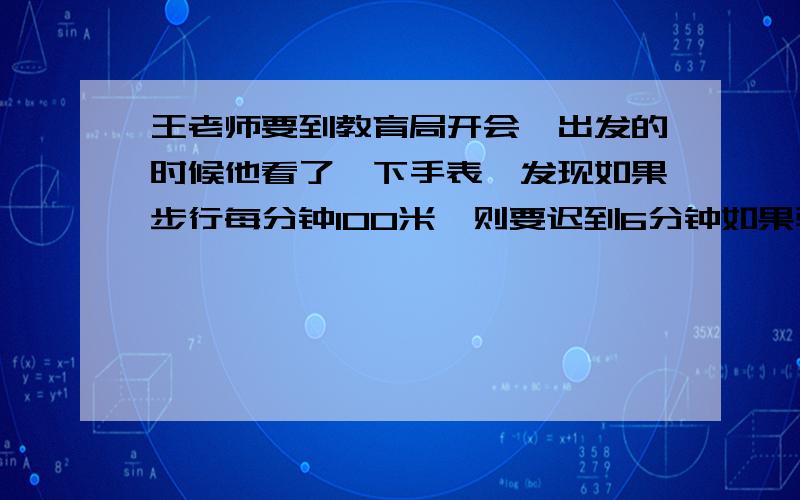 王老师要到教育局开会,出发的时候他看了一下手表,发现如果步行每分钟100米,则要迟到6分钟如果骑自行车每分钟行200米,则可以提前3分钟到达,问王老师出发时离开会还有几分钟?