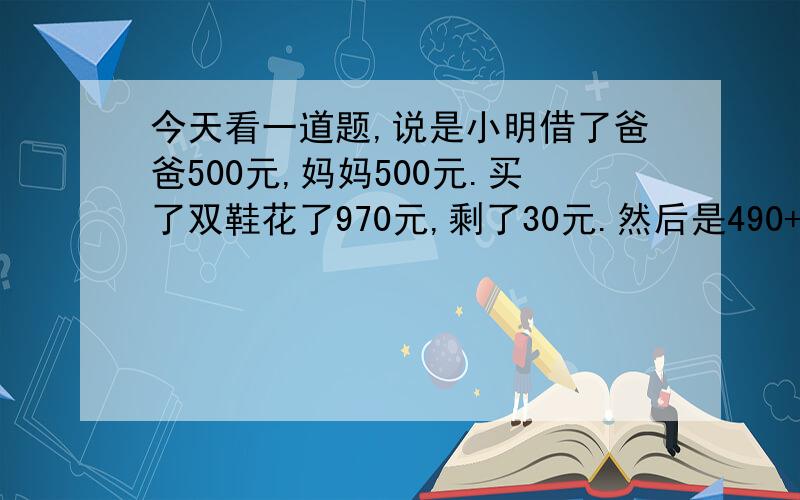 今天看一道题,说是小明借了爸爸500元,妈妈500元.买了双鞋花了970元,剩了30元.然后是490+490=980.在加上10元是990元.问那10元去哪了.我觉得不能这样算,这样不就错误了吗.应当把10元归还为爸爸妈