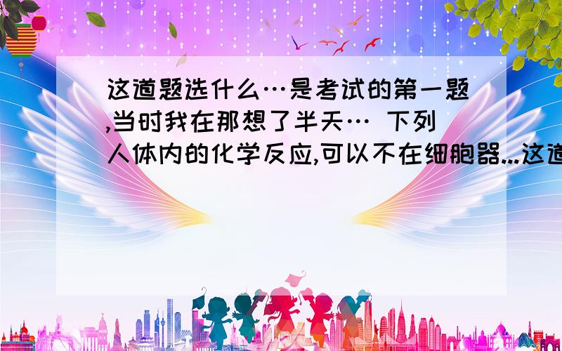 这道题选什么…是考试的第一题,当时我在那想了半天… 下列人体内的化学反应,可以不在细胞器...这道题选什么…是考试的第一题,当时我在那想了半天…下列人体内的化学反应,可以不在细