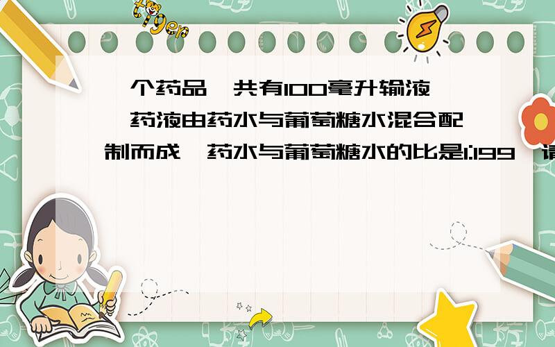 一个药品一共有100毫升输液,药液由药水与葡萄糖水混合配制而成,药水与葡萄糖水的比是1:199,请问这个吊瓶