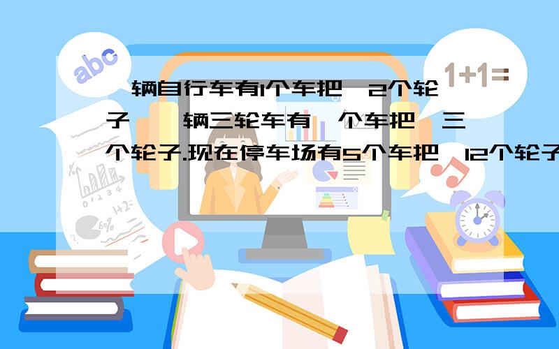 一辆自行车有1个车把,2个轮子,一辆三轮车有一个车把,三个轮子.现在停车场有5个车把,12个轮子.问现在有几辆自行车,几辆三轮车?