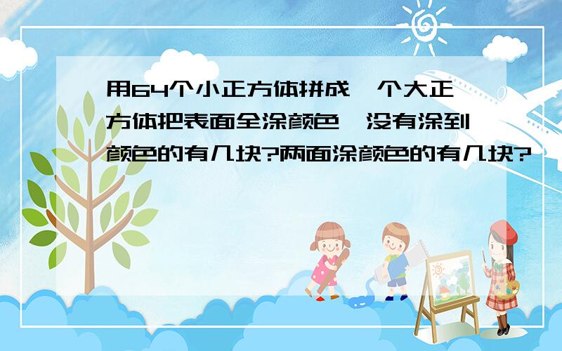 用64个小正方体拼成一个大正方体把表面全涂颜色,没有涂到颜色的有几块?两面涂颜色的有几块?