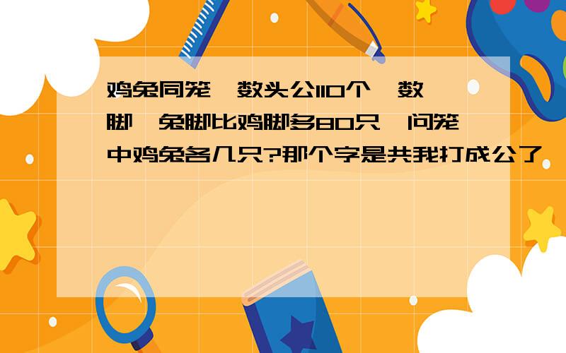 鸡兔同笼,数头公110个,数脚,兔脚比鸡脚多80只,问笼中鸡兔各几只?那个字是共我打成公了  其它的就没问题了   帮帮我吧   要过程