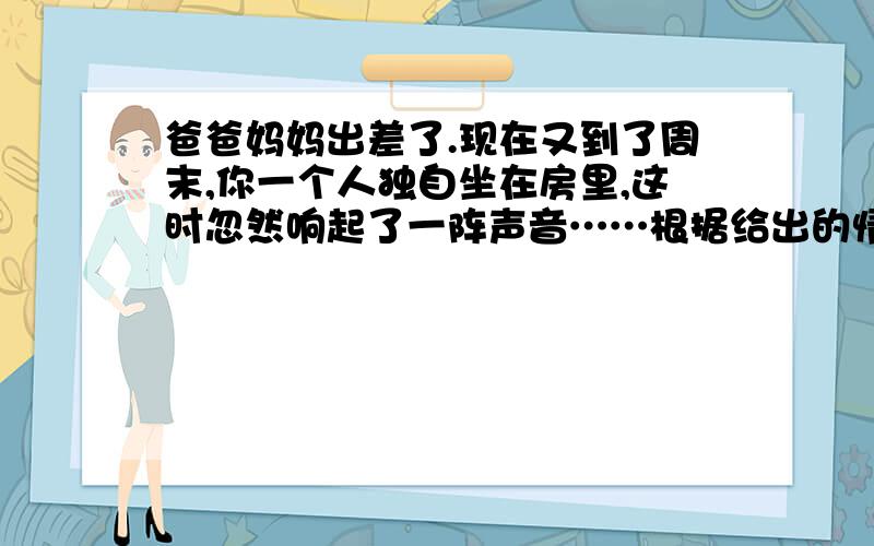 爸爸妈妈出差了.现在又到了周末,你一个人独自坐在房里,这时忽然响起了一阵声音……根据给出的情景,把想到的、感受到的写下来.