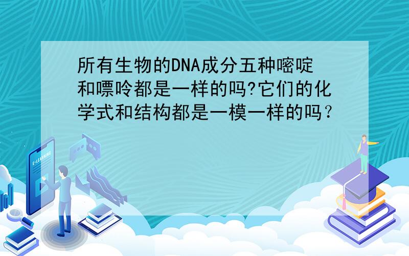 所有生物的DNA成分五种嘧啶和嘌呤都是一样的吗?它们的化学式和结构都是一模一样的吗？