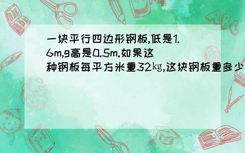 一块平行四边形钢板,低是1.6m,g高是0.5m.如果这种钢板每平方米重32㎏,这块钢板重多少千克?