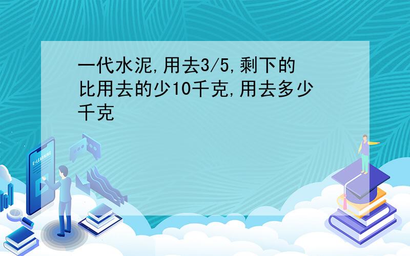 一代水泥,用去3/5,剩下的比用去的少10千克,用去多少千克