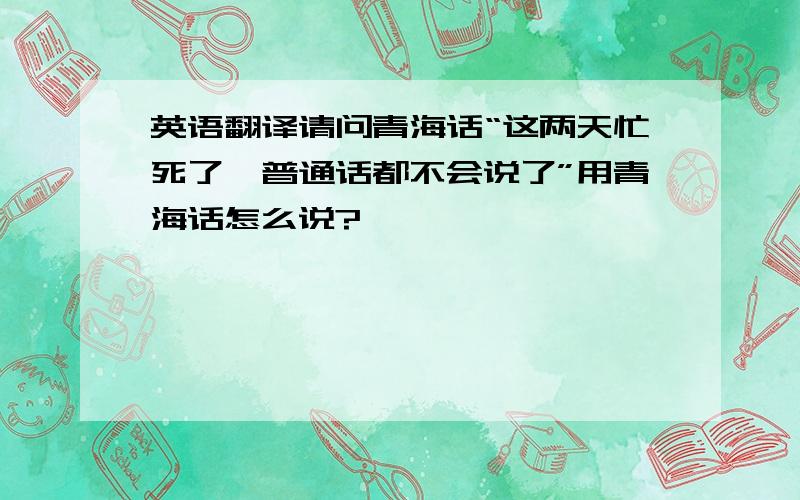 英语翻译请问青海话“这两天忙死了,普通话都不会说了”用青海话怎么说?