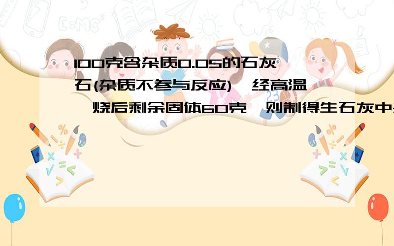 100克含杂质0.05的石灰石(杂质不参与反应),经高温煅烧后剩余固体60克,则制得生石灰中杂质的百分比含量:A0.05 B0.08 C0.15 D0.10