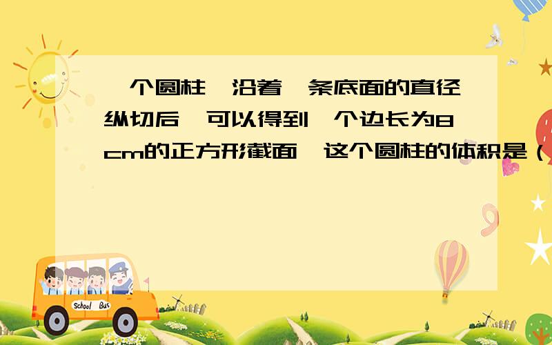 一个圆柱,沿着一条底面的直径纵切后,可以得到一个边长为8cm的正方形截面,这个圆柱的体积是（）,切开后每部分的表面积是（）