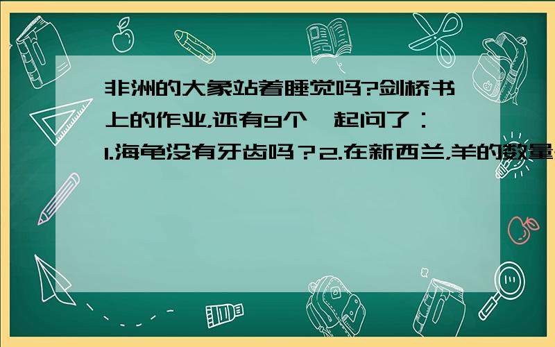 非洲的大象站着睡觉吗?剑桥书上的作业，还有9个一起问了：1.海龟没有牙齿吗？2.在新西兰，羊的数量是人的20倍吗？3.一些植物吃昆虫吗？4.猫花掉它们3分之1的时间睡觉吗？5.长颈鹿脖子的