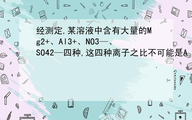 经测定,某溶液中含有大量的Mg2+、Al3+、NO3—、SO42—四种,这四种离子之比不可能是A 3：1：10 B 3：5：1 C 5：10：1 D 3：1：3 为什么