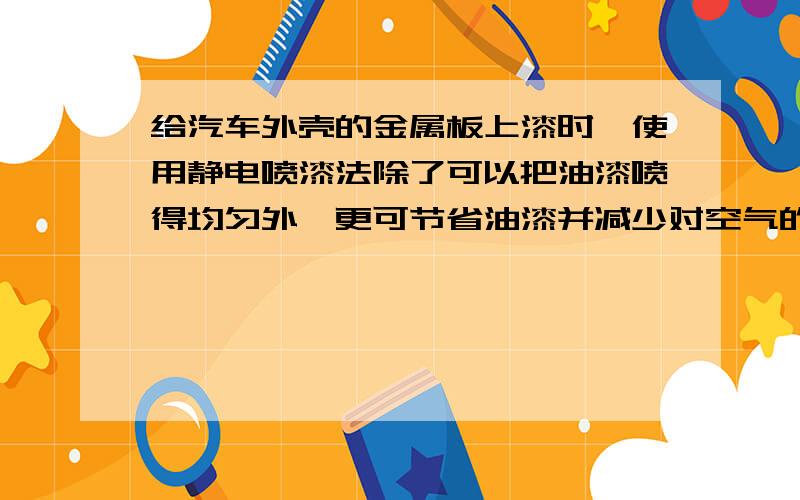 给汽车外壳的金属板上漆时,使用静电喷漆法除了可以把油漆喷得均匀外,更可节省油漆并减少对空气的污染.（1）油漆从静电喷漆枪的枪嘴喷出时,被打成雾状的微粒.高压电源令这些微粒带____