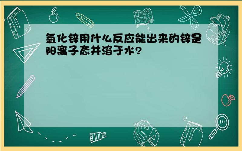 氧化锌用什么反应能出来的锌是阳离子态并溶于水?