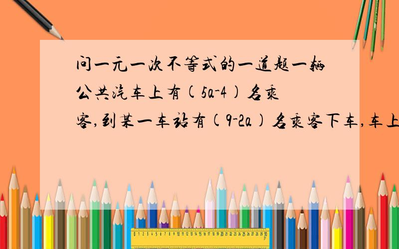 问一元一次不等式的一道题一辆公共汽车上有(5a-4)名乘客,到某一车站有(9-2a)名乘客下车,车上原有几名乘客?注:这题本来就有点没看明白,希望大家能把过程写的明白些