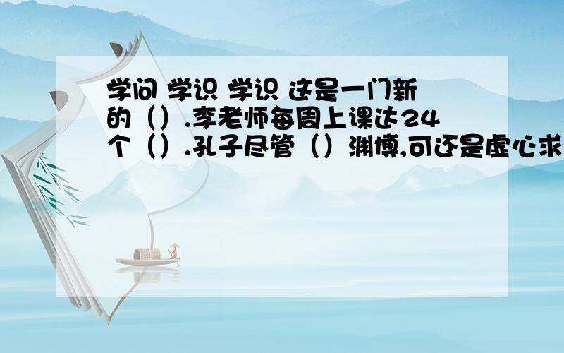 学问 学识 学识 这是一门新的（）.李老师每周上课达24个（）.孔子尽管（）渊博,可还是虚心求教.学问 学识 学识1.这是一门新的（）.2.李老师每周上课达24个（）.3.孔子尽管（）渊博,可还是