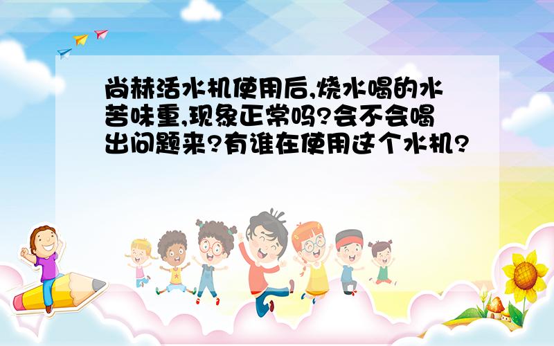 尚赫活水机使用后,烧水喝的水苦味重,现象正常吗?会不会喝出问题来?有谁在使用这个水机?