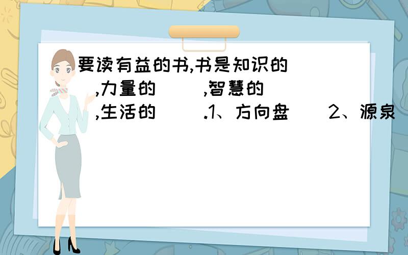 要读有益的书,书是知识的（ ）,力量的（ ）,智慧的（ ）,生活的（ ）.1、方向盘　　2、源泉　　3、海洋　　4、翅膀　　　要准确的!书是知识的海洋,力量的源泉,智慧的翅膀,生活的方向盘