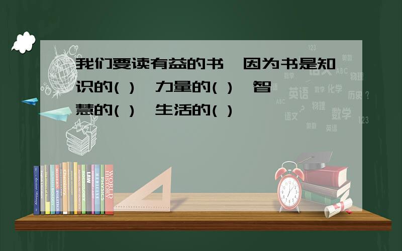 我们要读有益的书,因为书是知识的( ),力量的( ),智慧的( ),生活的( )