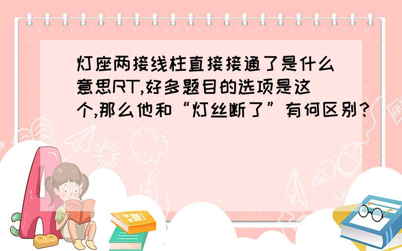 灯座两接线柱直接接通了是什么意思RT,好多题目的选项是这个,那么他和“灯丝断了”有何区别？