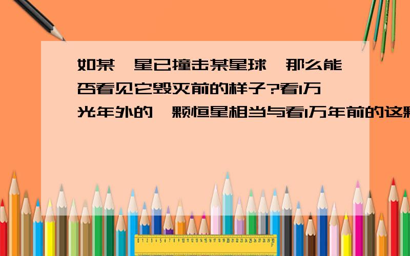 如某彗星已撞击某星球,那么能否看见它毁灭前的样子?看1万光年外的一颗恒星相当与看1万年前的这颗恒星,如果一彗星已撞击某星球,还能否看见它毁灭前的样子?