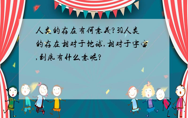 人类的存在有何意义?3Q人类的存在相对于地球,相对于宇宙,到底有什么意呢?