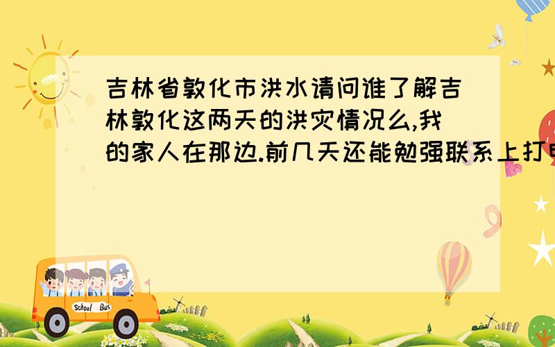 吉林省敦化市洪水请问谁了解吉林敦化这两天的洪灾情况么,我的家人在那边.前几天还能勉强联系上打电话都是报喜不报忧,可是昨天开始都完全联系不上了.谁知道具体情况的请告诉我一下谢