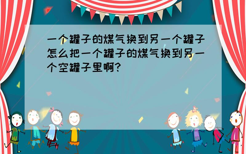 一个罐子的煤气换到另一个罐子怎么把一个罐子的煤气换到另一个空罐子里啊?