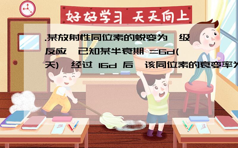 .某放射性同位素的蜕变为一级反应,已知某半衰期 =6d(天),经过 16d 后,该同位素的衰变率为如题,