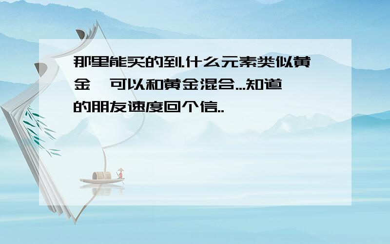 那里能买的到.什么元素类似黄金、可以和黄金混合...知道的朋友速度回个信..