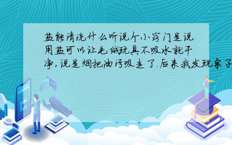 盐能清洗什么听说个小窍门是说用盐可以让毛绒玩具不吸水就干净,说是烟把油污吸走了.后来我发现桌子上有手印,就拿纸垫着盐擦了擦.现在靴子脏了（外面是皮的那种）上网看了看帖子说盐