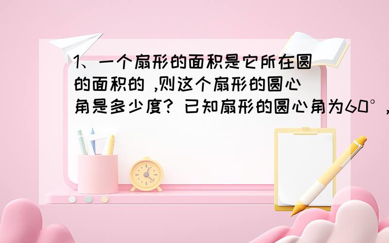 1、一个扇形的面积是它所在圆的面积的 ,则这个扇形的圆心角是多少度? 已知扇形的圆心角为60°,半径为6�1、一个扇形的面积是它所在圆的面积的 ,则这个扇形的圆心角是多少度? 已知扇形的