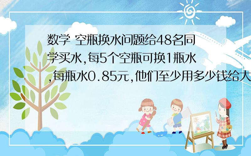 数学 空瓶换水问题给48名同学买水,每5个空瓶可换1瓶水,每瓶水0.85元,他们至少用多少钱给大家买水才能使每人喝到1瓶水?在线等,怎么算不尽呢?要详细的哦,谢了给48名同学买水,每5个空瓶可换1