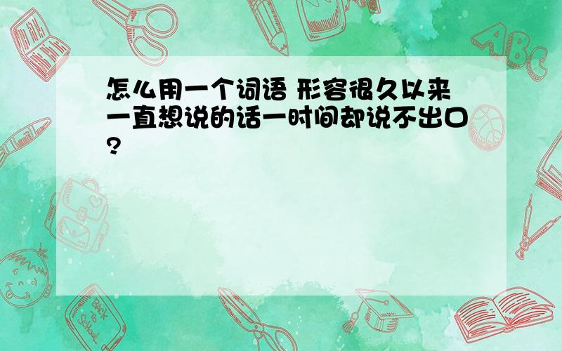 怎么用一个词语 形容很久以来一直想说的话一时间却说不出口?