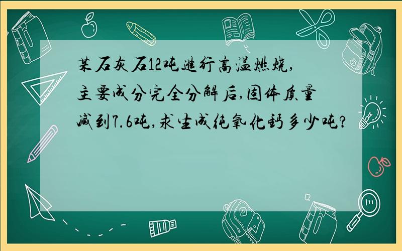 某石灰石12吨进行高温燃烧,主要成分完全分解后,固体质量减到7.6吨,求生成纯氧化钙多少吨?