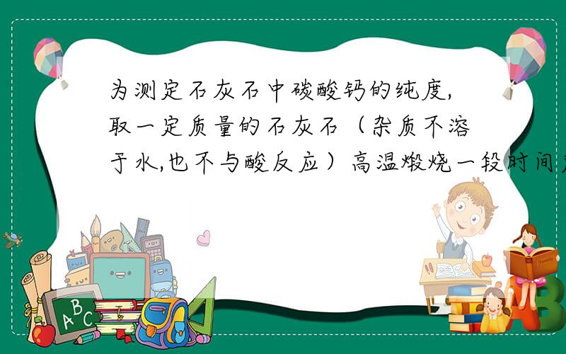 为测定石灰石中碳酸钙的纯度,取一定质量的石灰石（杂质不溶于水,也不与酸反应）高温煅烧一段时间后得78g固体向其中加入400g质量分数为14.6%的稀盐酸充分反应后发现固体质量不再减少,过