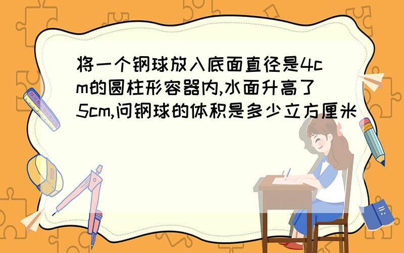 将一个钢球放入底面直径是4cm的圆柱形容器内,水面升高了5cm,问钢球的体积是多少立方厘米