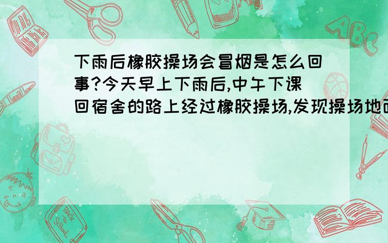 下雨后橡胶操场会冒烟是怎么回事?今天早上下雨后,中午下课回宿舍的路上经过橡胶操场,发现操场地面上有白烟冒出,由于操场上当时没人所以特别明显;还有一股怪味儿,挺难闻的.以前我还真