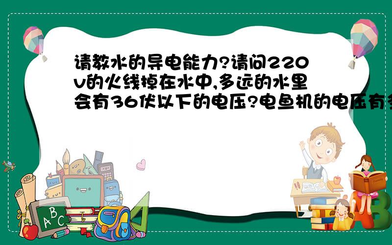 请教水的导电能力?请问220v的火线掉在水中,多远的水里会有36伏以下的电压?电鱼机的电压有多少伏?电鱼为什么不会被电到?如果自来水（塑料管）碰到220v的火线,多长会电到人?