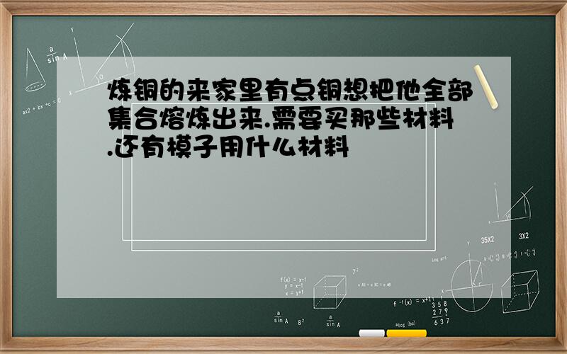 炼铜的来家里有点铜想把他全部集合熔炼出来.需要买那些材料.还有模子用什么材料