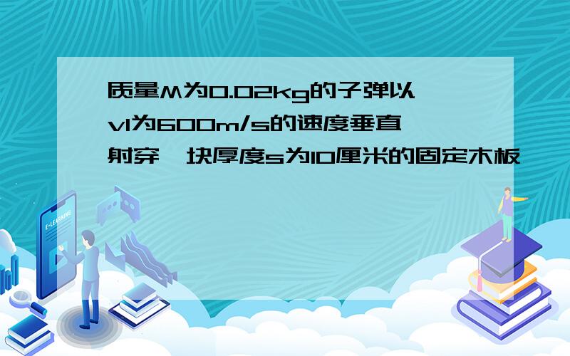 质量M为0.02kg的子弹以v1为600m/s的速度垂直射穿一块厚度s为10厘米的固定木板,,已知木板对子弹的平均阻力为为2x10000,求子弹穿过木板后的速度为多少?